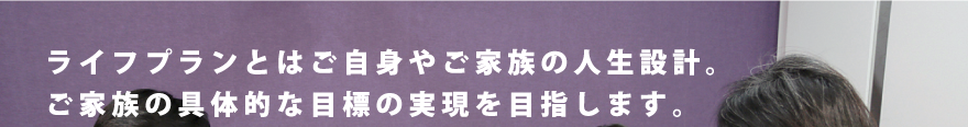 ライフプランとはご自身やご家族の人生設計。ご家族の具体的な目標を目指します。